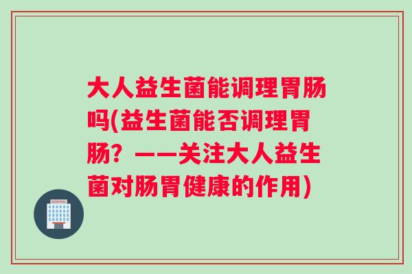 大人益生菌能调理胃肠吗(益生菌能否调理胃肠？——关注大人益生菌对肠胃健康的作用)