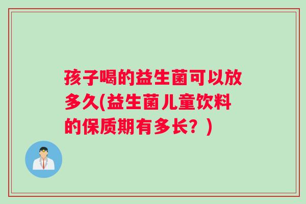 孩子喝的益生菌可以放多久(益生菌儿童饮料的保质期有多长？)