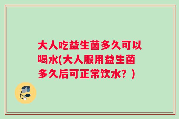 大人吃益生菌多久可以喝水(大人服用益生菌多久后可正常饮水？)