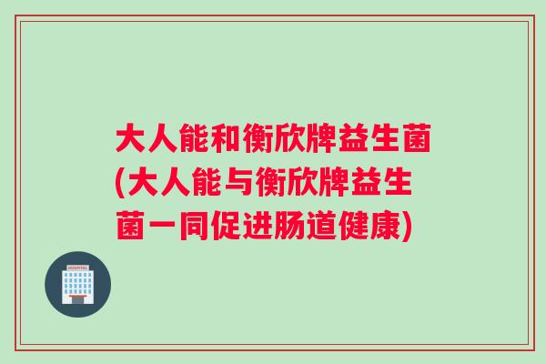 大人能和衡欣牌益生菌(大人能与衡欣牌益生菌一同促进肠道健康)