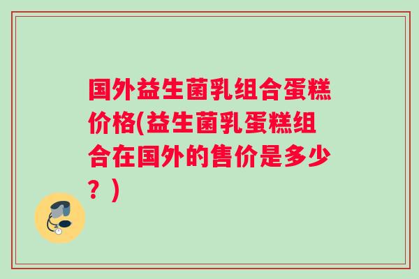 国外益生菌乳组合蛋糕价格(益生菌乳蛋糕组合在国外的售价是多少？)
