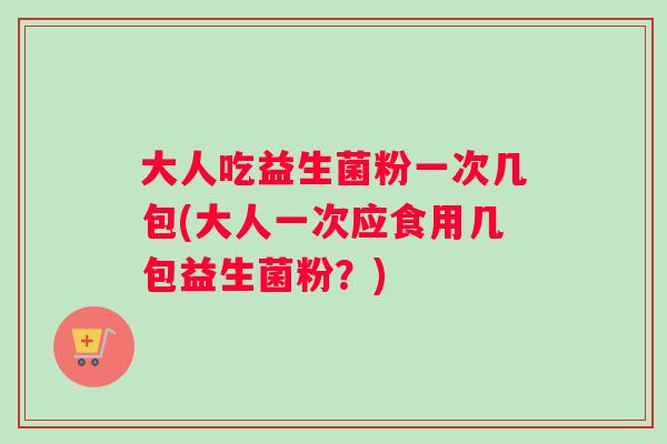 大人吃益生菌粉一次几包(大人一次应食用几包益生菌粉？)