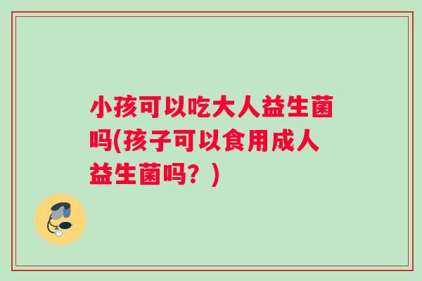 小孩可以吃大人益生菌吗(孩子可以食用成人益生菌吗？)