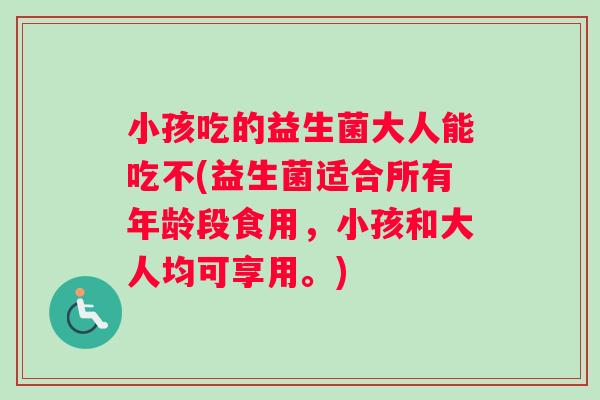小孩吃的益生菌大人能吃不(益生菌适合所有年龄段食用，小孩和大人均可享用。)