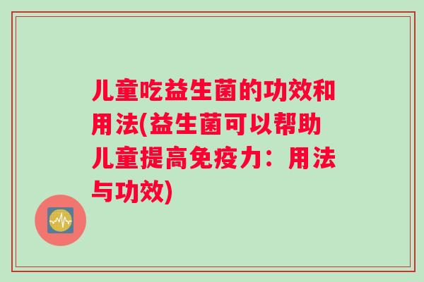 儿童吃益生菌的功效和用法(益生菌可以帮助儿童提高免疫力：用法与功效)