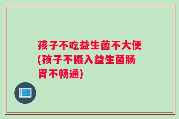 孩子不吃益生菌不大便(孩子不摄入益生菌肠胃不畅通)