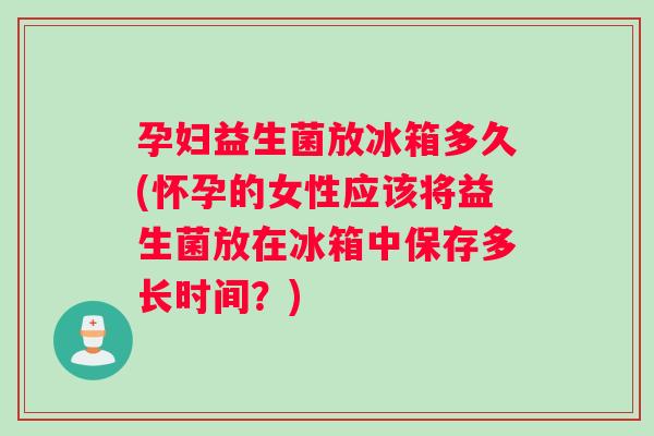孕妇益生菌放冰箱多久(怀孕的女性应该将益生菌放在冰箱中保存多长时间？)