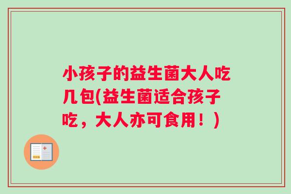 小孩子的益生菌大人吃几包(益生菌适合孩子吃，大人亦可食用！)