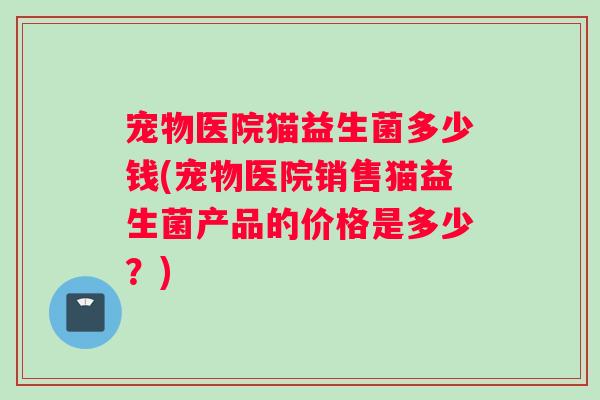 宠物医院猫益生菌多少钱(宠物医院销售猫益生菌产品的价格是多少？)