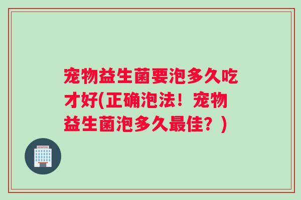 宠物益生菌要泡多久吃才好(正确泡法！宠物益生菌泡多久最佳？)
