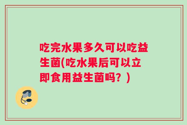 吃完水果多久可以吃益生菌(吃水果后可以立即食用益生菌吗？)