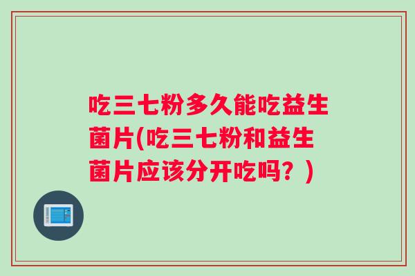 吃三七粉多久能吃益生菌片(吃三七粉和益生菌片应该分开吃吗？)