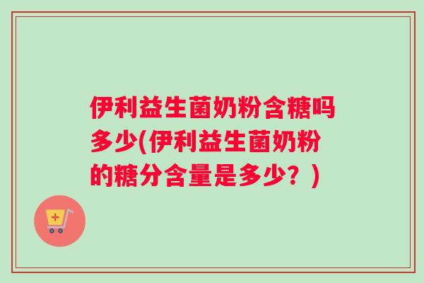 伊利益生菌奶粉含糖吗多少(伊利益生菌奶粉的糖分含量是多少？)