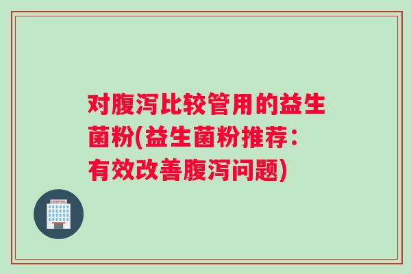 对腹泻比较管用的益生菌粉(益生菌粉推荐：有效改善腹泻问题)
