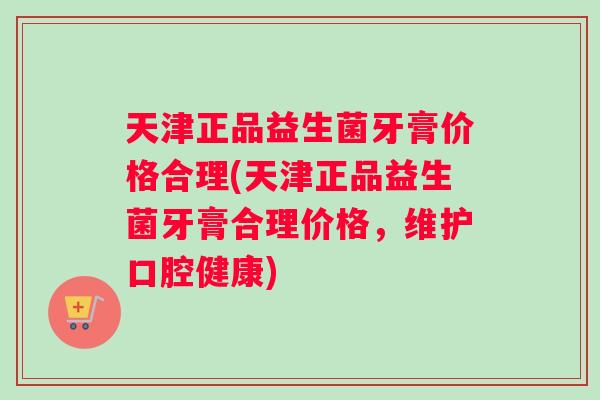 天津正品益生菌牙膏价格合理(天津正品益生菌牙膏合理价格，维护口腔健康)