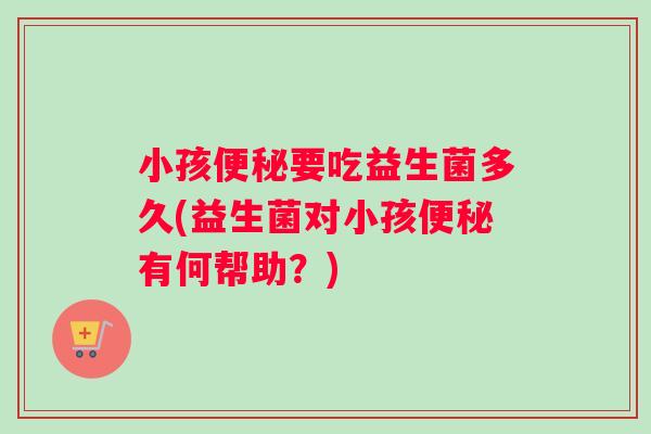 小孩便秘要吃益生菌多久(益生菌对小孩便秘有何帮助？)