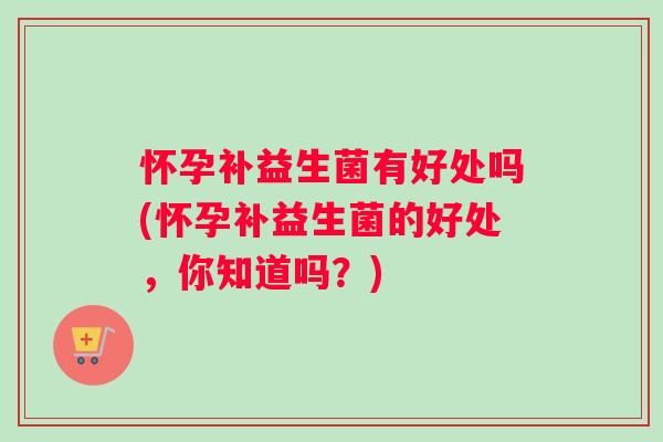 怀孕补益生菌有好处吗(怀孕补益生菌的好处，你知道吗？)