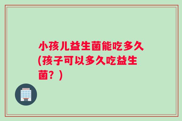 小孩儿益生菌能吃多久(孩子可以多久吃益生菌？)