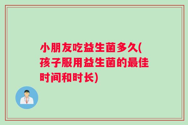 小朋友吃益生菌多久(孩子服用益生菌的最佳时间和时长)