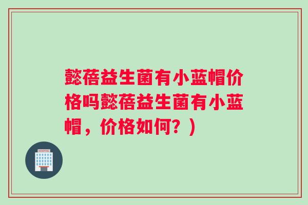 懿蓓益生菌有小蓝帽价格吗懿蓓益生菌有小蓝帽，价格如何？)