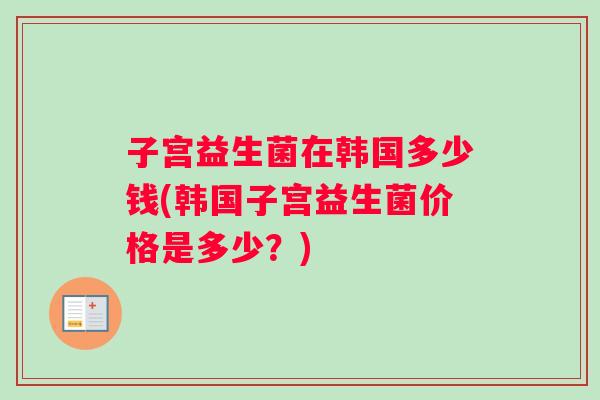 子宫益生菌在韩国多少钱(韩国子宫益生菌价格是多少？)