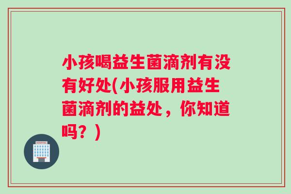 小孩喝益生菌滴剂有没有好处(小孩服用益生菌滴剂的益处，你知道吗？)