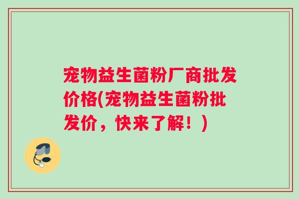 宠物益生菌粉厂商批发价格(宠物益生菌粉批发价，快来了解！)
