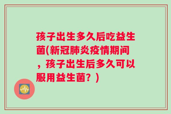 孩子出生多久后吃益生菌(新冠肺炎疫情期间，孩子出生后多久可以服用益生菌？)