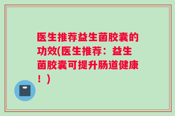 医生推荐益生菌胶囊的功效(医生推荐：益生菌胶囊可提升肠道健康！)