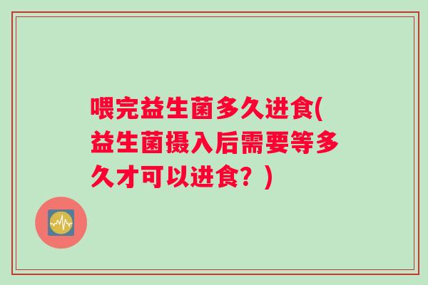 喂完益生菌多久进食(益生菌摄入后需要等多久才可以进食？)