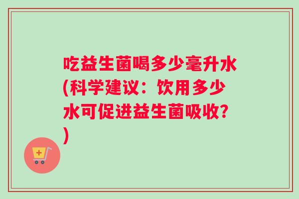 吃益生菌喝多少毫升水(科学建议：饮用多少水可促进益生菌吸收？)