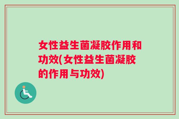 女性益生菌凝胶作用和功效(女性益生菌凝胶的作用与功效)