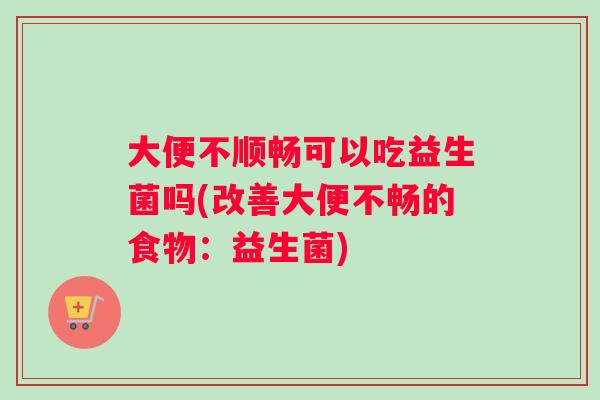 大便不顺畅可以吃益生菌吗(改善大便不畅的食物：益生菌)