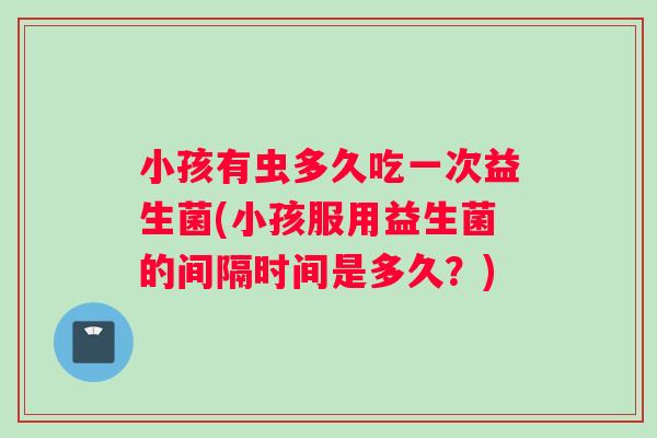 小孩有虫多久吃一次益生菌(小孩服用益生菌的间隔时间是多久？)