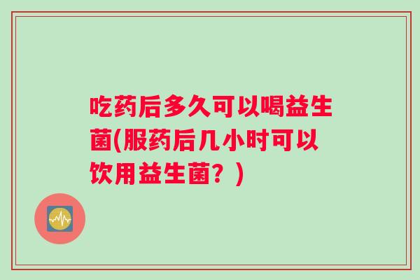 吃药后多久可以喝益生菌(服药后几小时可以饮用益生菌？)