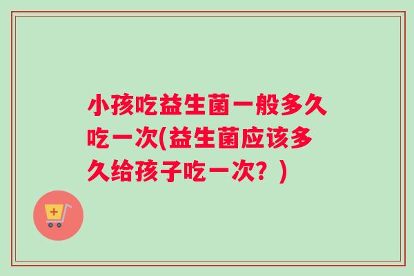 小孩吃益生菌一般多久吃一次(益生菌应该多久给孩子吃一次？)