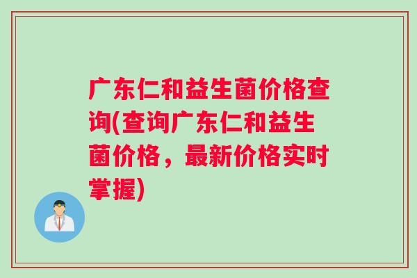 广东仁和益生菌价格查询(查询广东仁和益生菌价格，最新价格实时掌握)