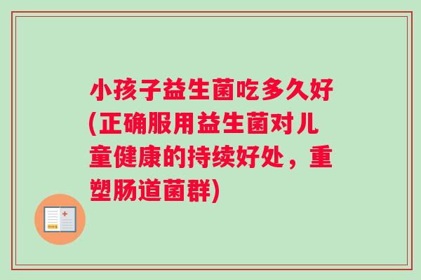 小孩子益生菌吃多久好(正确服用益生菌对儿童健康的持续好处，重塑肠道菌群)