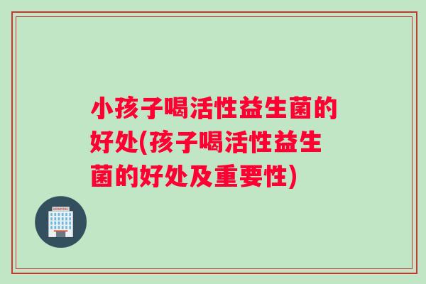 小孩子喝活性益生菌的好处(孩子喝活性益生菌的好处及重要性)
