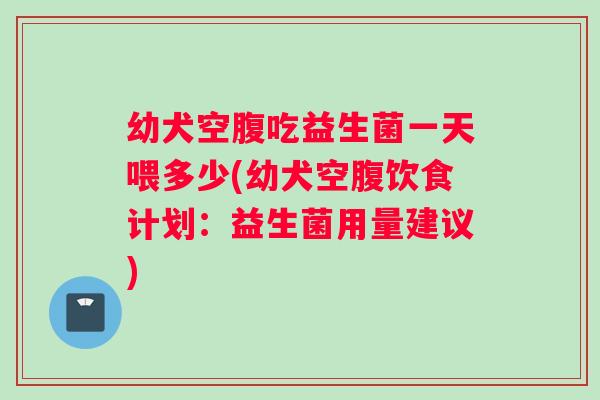幼犬空腹吃益生菌一天喂多少(幼犬空腹饮食计划：益生菌用量建议)
