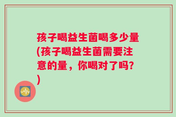 孩子喝益生菌喝多少量(孩子喝益生菌需要注意的量，你喝对了吗？)