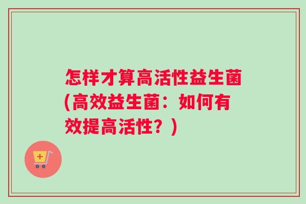 怎样才算高活性益生菌(高效益生菌：如何有效提高活性？)