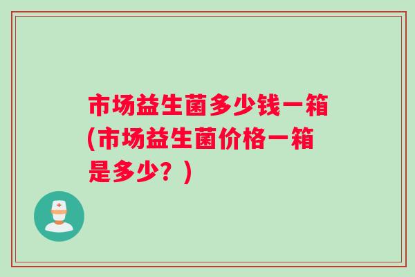 市场益生菌多少钱一箱(市场益生菌价格一箱是多少？)