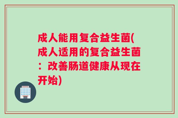 成人能用复合益生菌(成人适用的复合益生菌：改善肠道健康从现在开始)