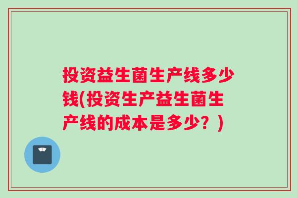 投资益生菌生产线多少钱(投资生产益生菌生产线的成本是多少？)