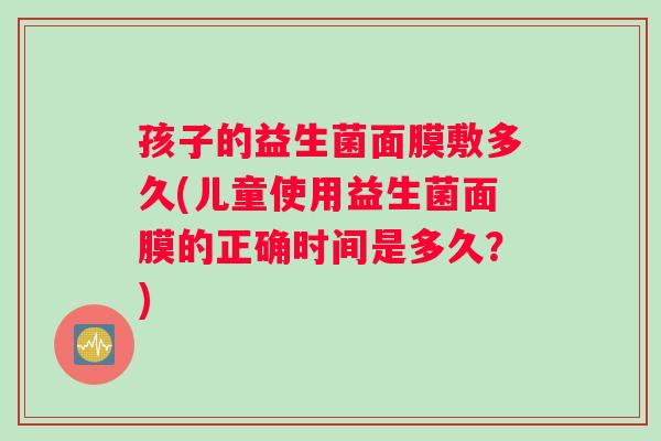 孩子的益生菌面膜敷多久(儿童使用益生菌面膜的正确时间是多久？)