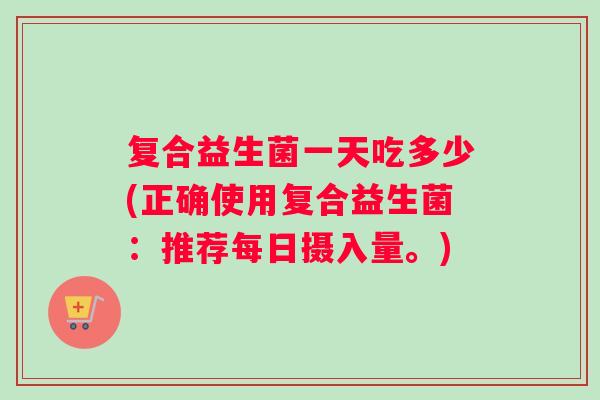 复合益生菌一天吃多少(正确使用复合益生菌：推荐每日摄入量。)