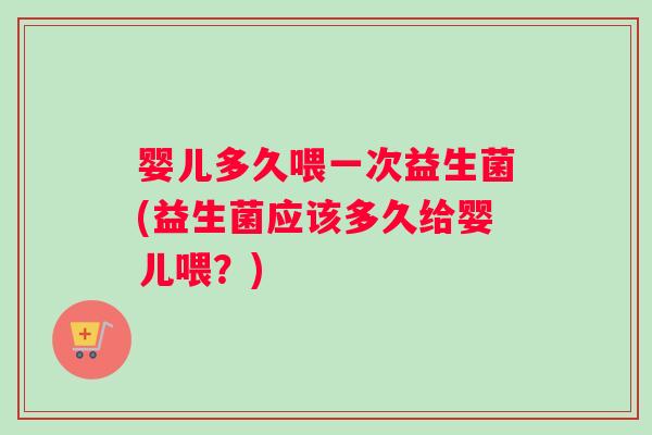 婴儿多久喂一次益生菌(益生菌应该多久给婴儿喂？)