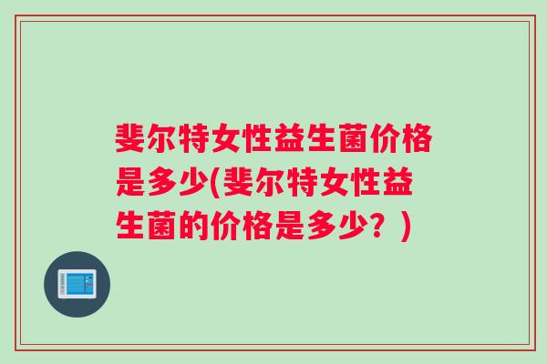 斐尔特女性益生菌价格是多少(斐尔特女性益生菌的价格是多少？)