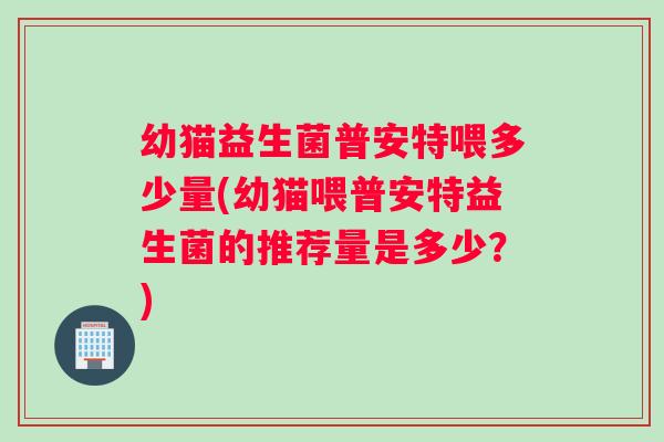 幼猫益生菌普安特喂多少量(幼猫喂普安特益生菌的推荐量是多少？)